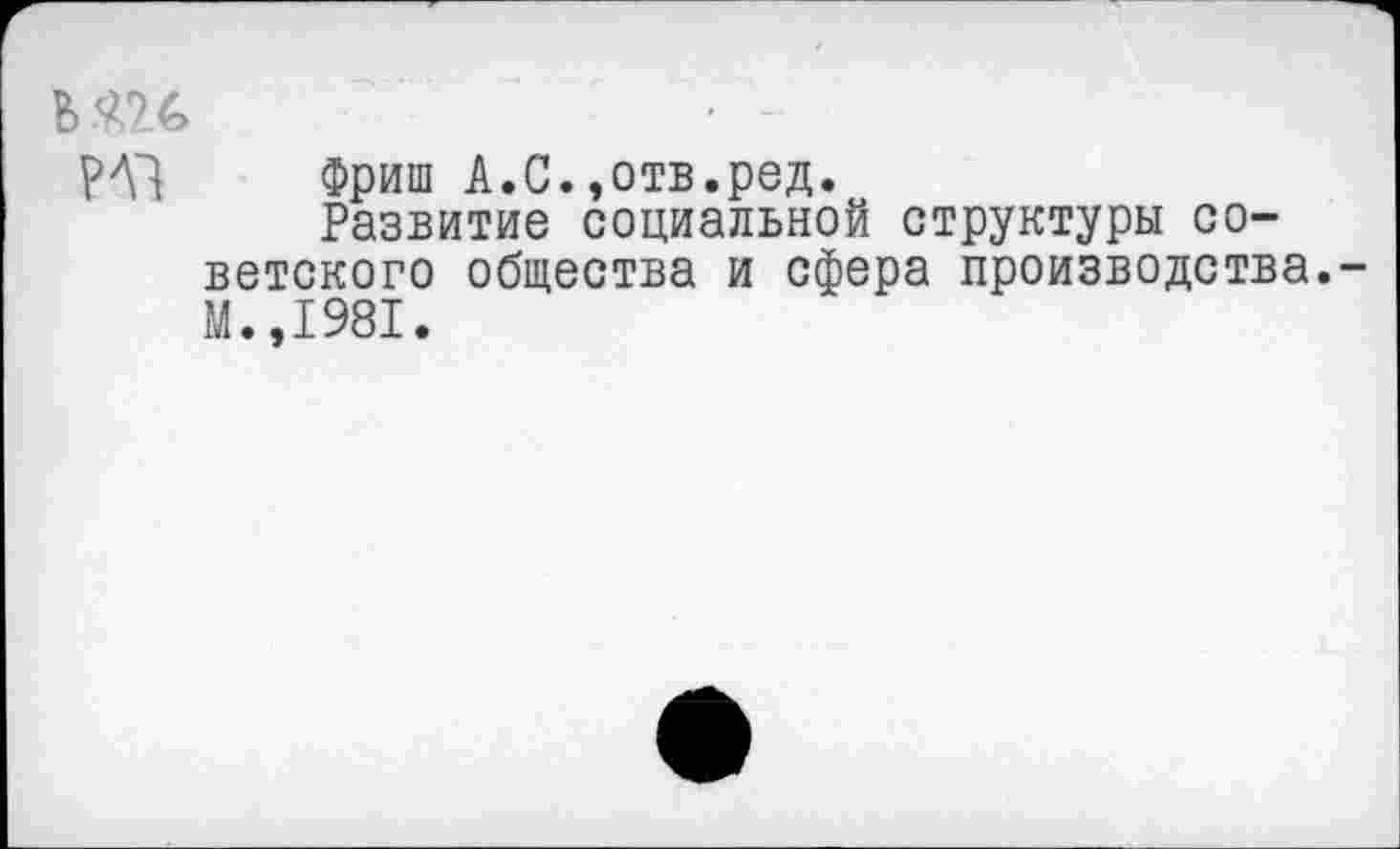 ﻿Ь	• -
Фриш А.С.»отв.ред.
Развитие социальной структуры советского общества и сфера производства. М.,1981.